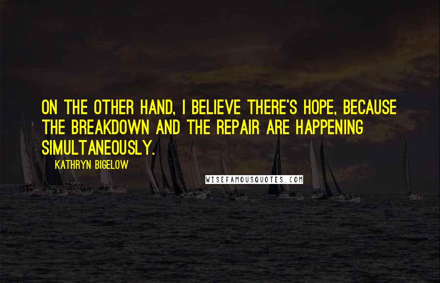 Kathryn Bigelow Quotes: On the other hand, I believe there's hope, because the breakdown and the repair are happening simultaneously.