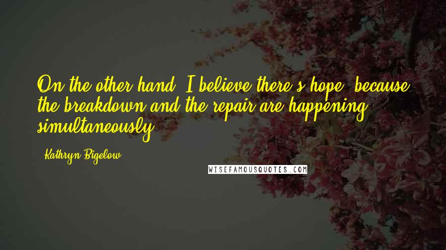 Kathryn Bigelow Quotes: On the other hand, I believe there's hope, because the breakdown and the repair are happening simultaneously.