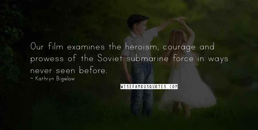 Kathryn Bigelow Quotes: Our film examines the heroism, courage and prowess of the Soviet submarine force in ways never seen before.