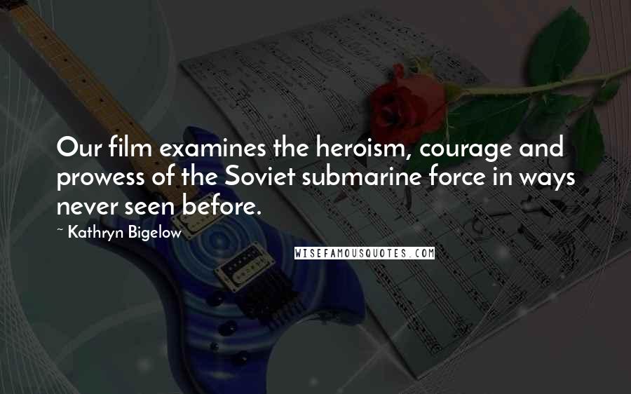 Kathryn Bigelow Quotes: Our film examines the heroism, courage and prowess of the Soviet submarine force in ways never seen before.