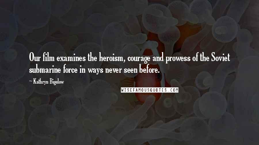 Kathryn Bigelow Quotes: Our film examines the heroism, courage and prowess of the Soviet submarine force in ways never seen before.