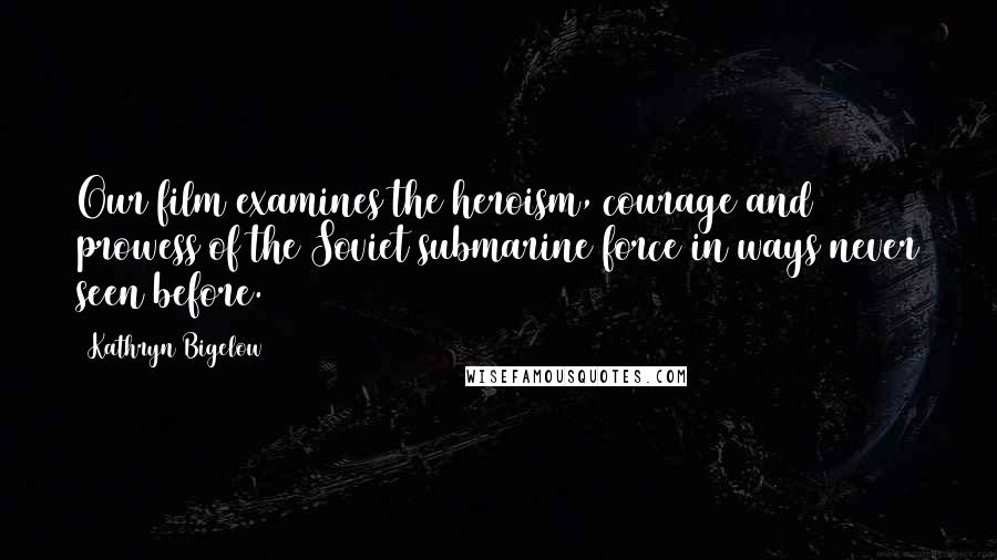 Kathryn Bigelow Quotes: Our film examines the heroism, courage and prowess of the Soviet submarine force in ways never seen before.