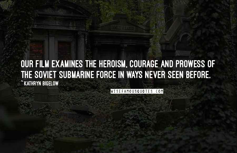 Kathryn Bigelow Quotes: Our film examines the heroism, courage and prowess of the Soviet submarine force in ways never seen before.