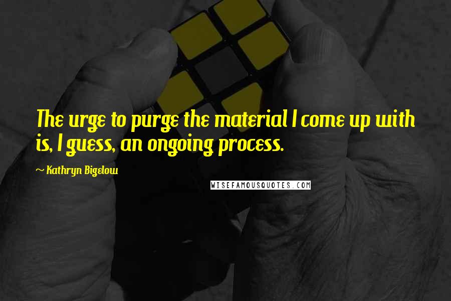 Kathryn Bigelow Quotes: The urge to purge the material I come up with is, I guess, an ongoing process.