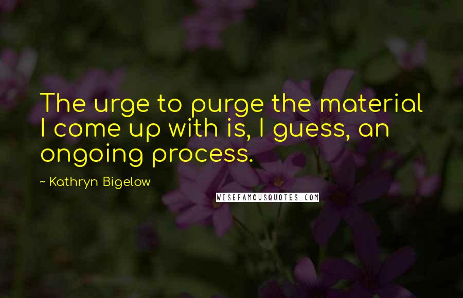 Kathryn Bigelow Quotes: The urge to purge the material I come up with is, I guess, an ongoing process.