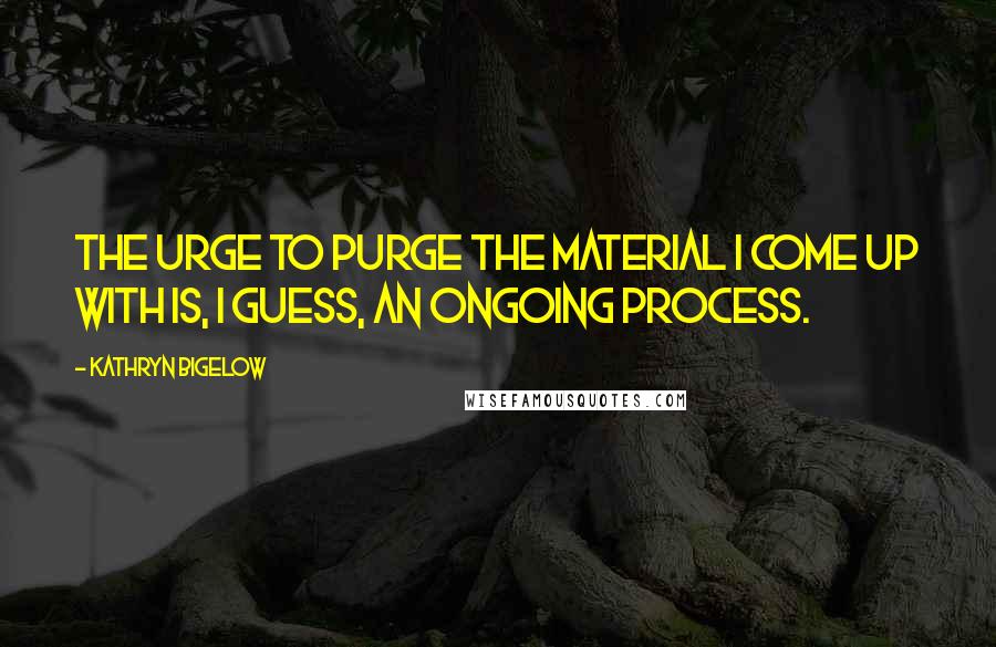 Kathryn Bigelow Quotes: The urge to purge the material I come up with is, I guess, an ongoing process.