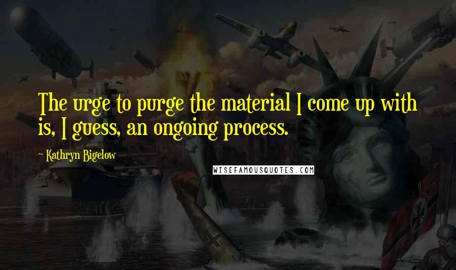 Kathryn Bigelow Quotes: The urge to purge the material I come up with is, I guess, an ongoing process.