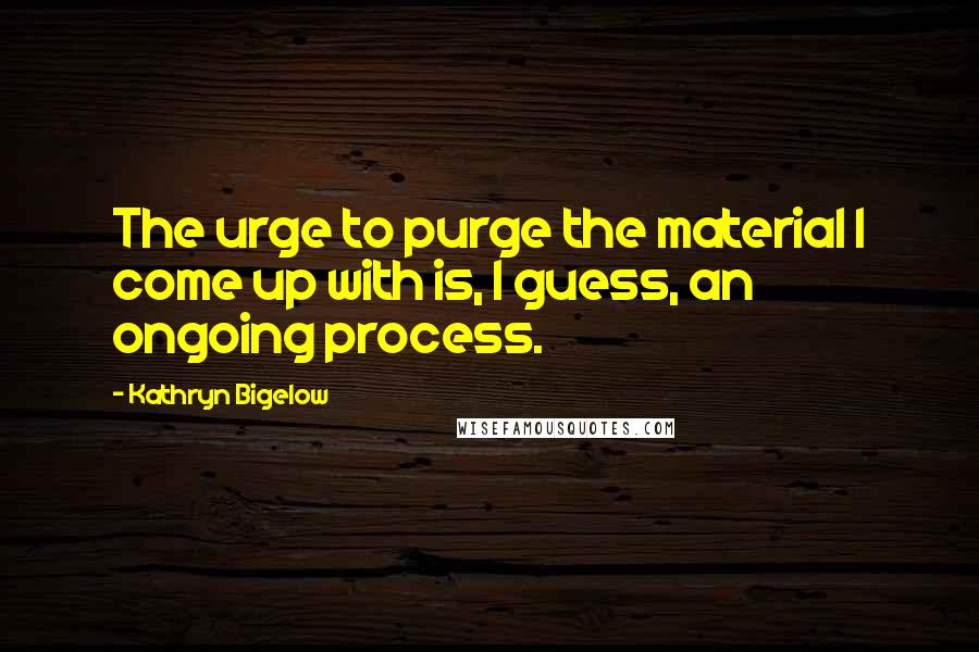 Kathryn Bigelow Quotes: The urge to purge the material I come up with is, I guess, an ongoing process.