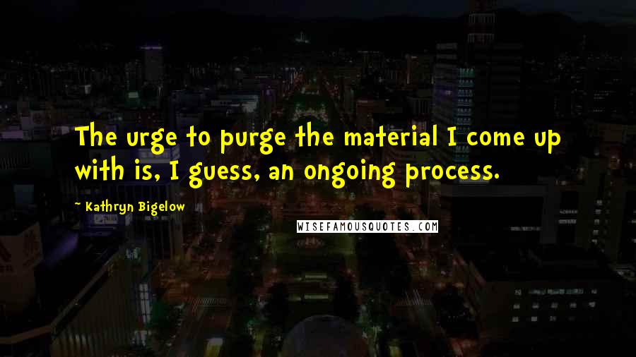 Kathryn Bigelow Quotes: The urge to purge the material I come up with is, I guess, an ongoing process.
