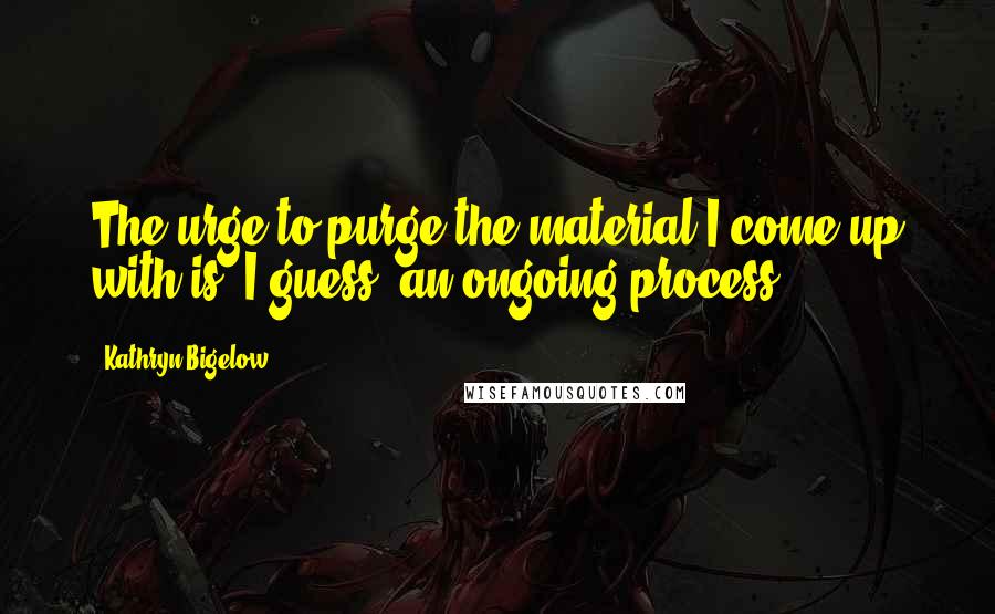 Kathryn Bigelow Quotes: The urge to purge the material I come up with is, I guess, an ongoing process.