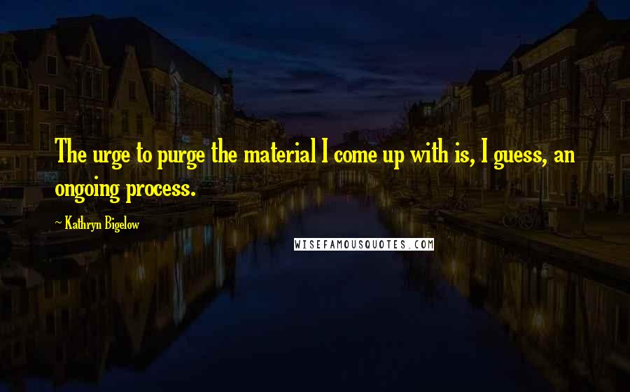 Kathryn Bigelow Quotes: The urge to purge the material I come up with is, I guess, an ongoing process.