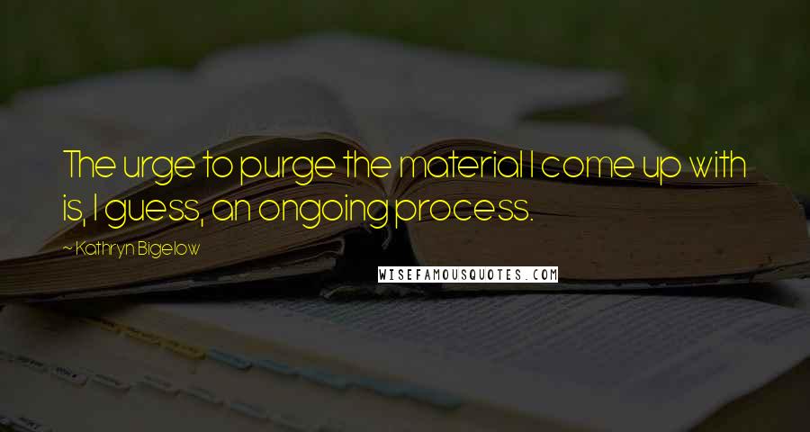 Kathryn Bigelow Quotes: The urge to purge the material I come up with is, I guess, an ongoing process.