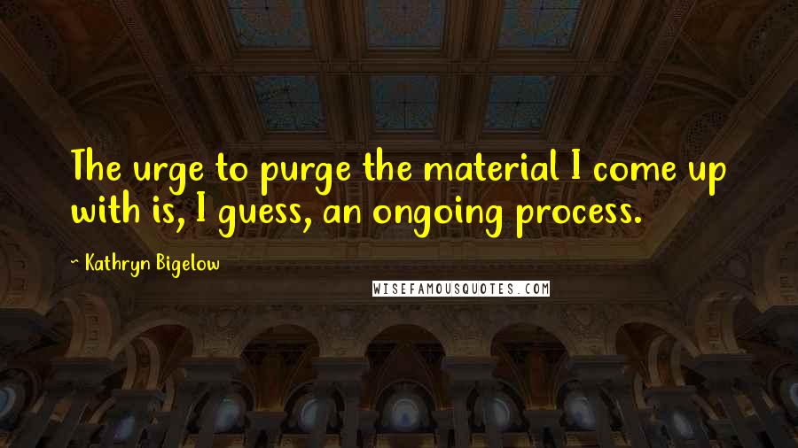 Kathryn Bigelow Quotes: The urge to purge the material I come up with is, I guess, an ongoing process.