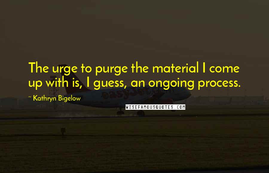 Kathryn Bigelow Quotes: The urge to purge the material I come up with is, I guess, an ongoing process.
