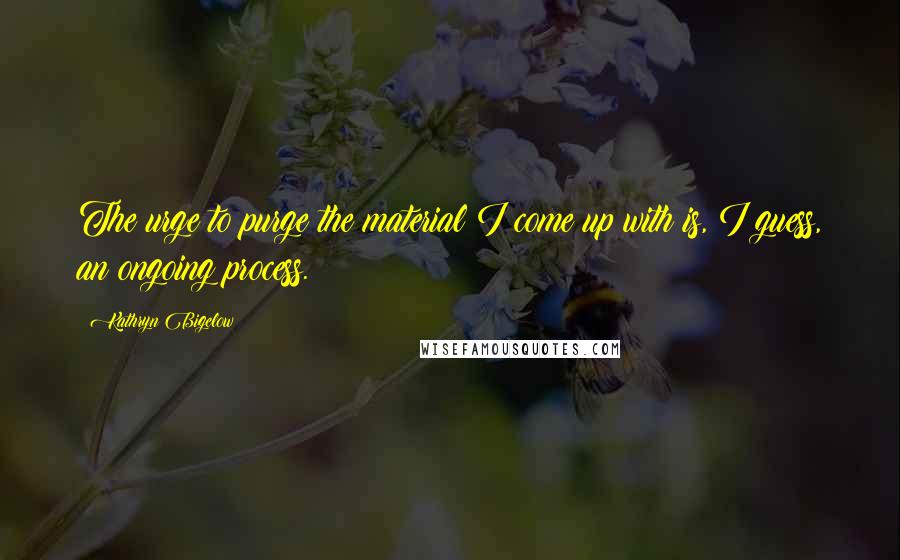 Kathryn Bigelow Quotes: The urge to purge the material I come up with is, I guess, an ongoing process.