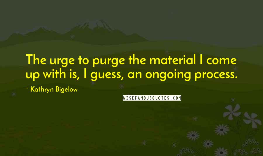 Kathryn Bigelow Quotes: The urge to purge the material I come up with is, I guess, an ongoing process.