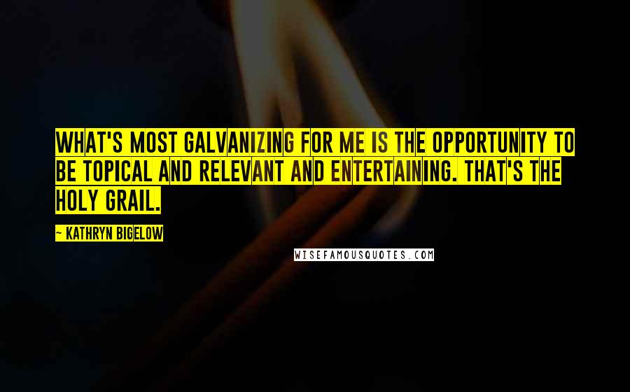 Kathryn Bigelow Quotes: What's most galvanizing for me is the opportunity to be topical and relevant and entertaining. That's the holy grail.