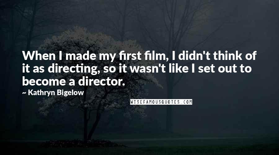 Kathryn Bigelow Quotes: When I made my first film, I didn't think of it as directing, so it wasn't like I set out to become a director.