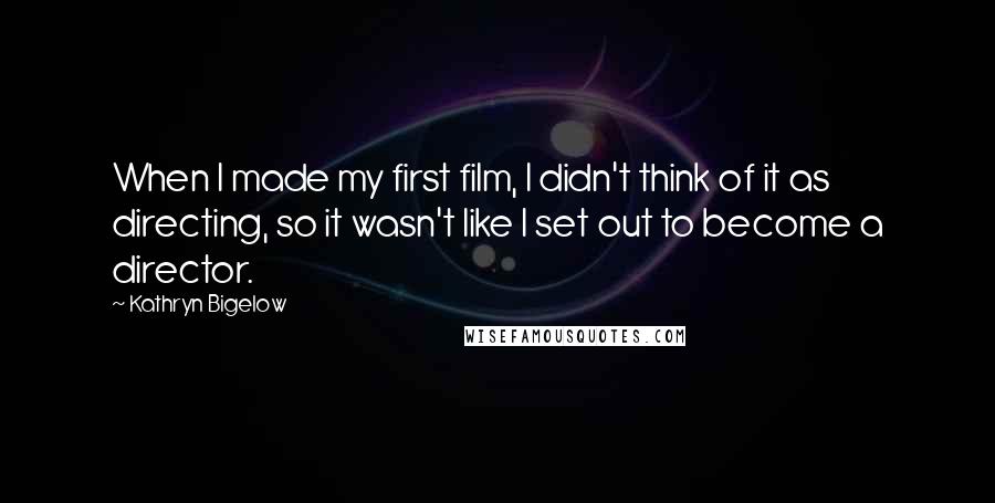 Kathryn Bigelow Quotes: When I made my first film, I didn't think of it as directing, so it wasn't like I set out to become a director.