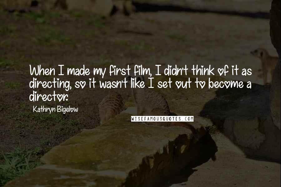 Kathryn Bigelow Quotes: When I made my first film, I didn't think of it as directing, so it wasn't like I set out to become a director.