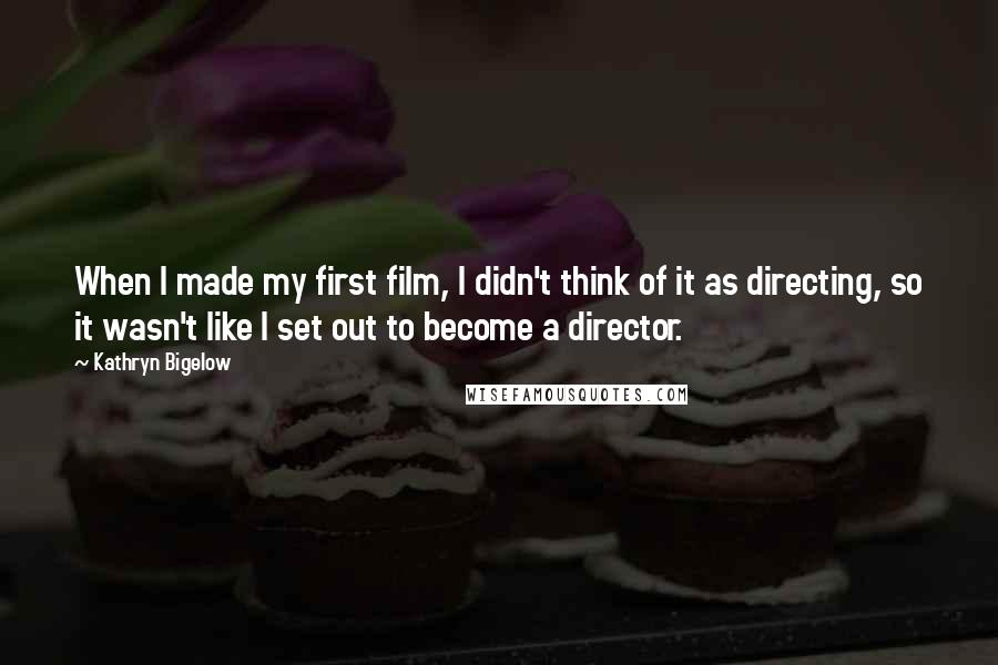 Kathryn Bigelow Quotes: When I made my first film, I didn't think of it as directing, so it wasn't like I set out to become a director.