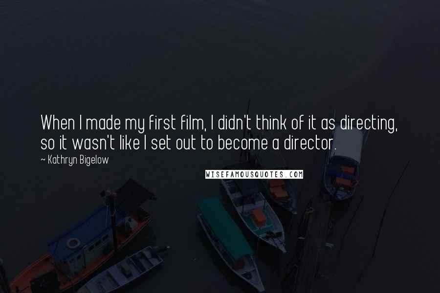 Kathryn Bigelow Quotes: When I made my first film, I didn't think of it as directing, so it wasn't like I set out to become a director.