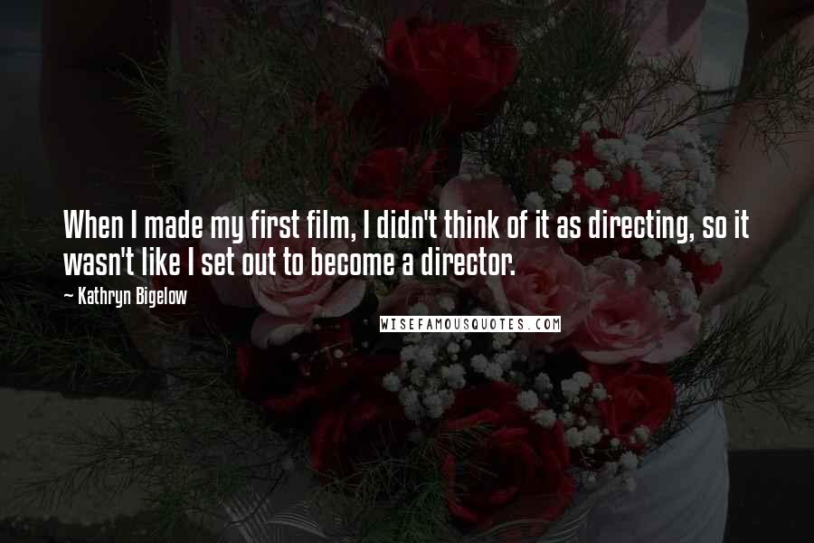 Kathryn Bigelow Quotes: When I made my first film, I didn't think of it as directing, so it wasn't like I set out to become a director.