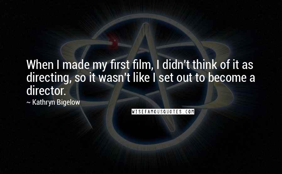 Kathryn Bigelow Quotes: When I made my first film, I didn't think of it as directing, so it wasn't like I set out to become a director.