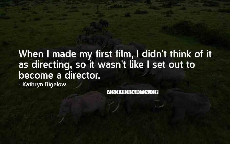 Kathryn Bigelow Quotes: When I made my first film, I didn't think of it as directing, so it wasn't like I set out to become a director.