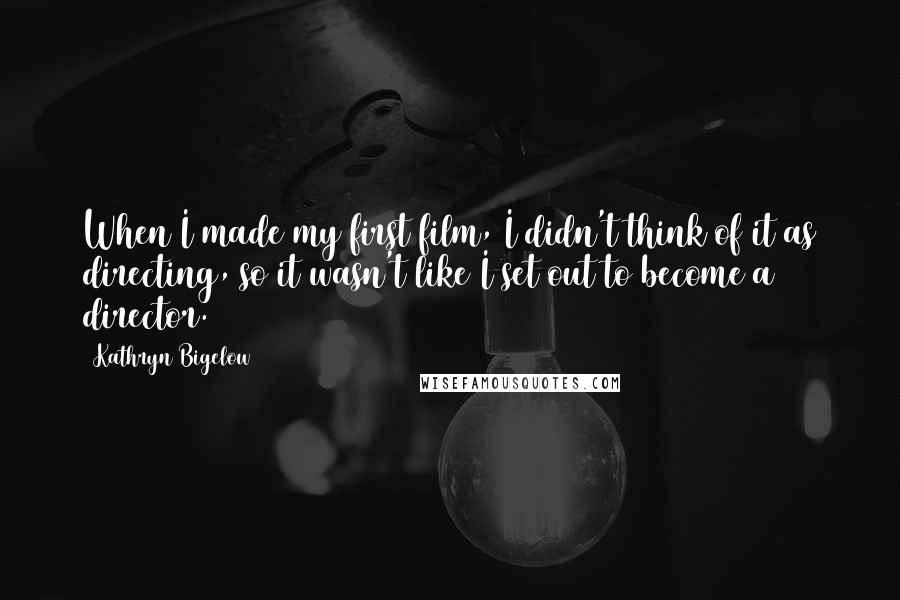 Kathryn Bigelow Quotes: When I made my first film, I didn't think of it as directing, so it wasn't like I set out to become a director.