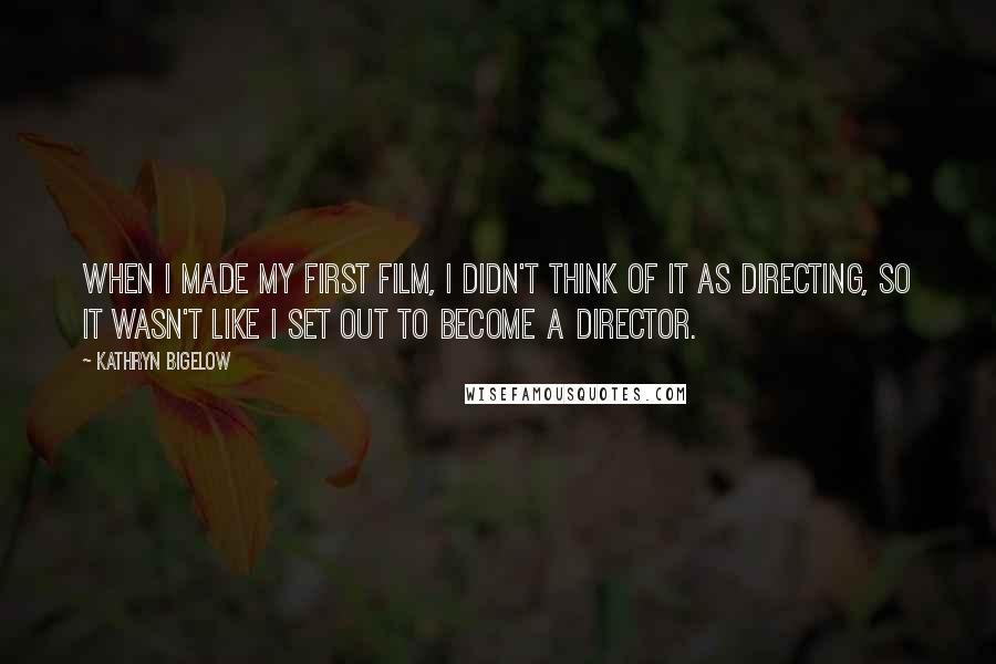 Kathryn Bigelow Quotes: When I made my first film, I didn't think of it as directing, so it wasn't like I set out to become a director.