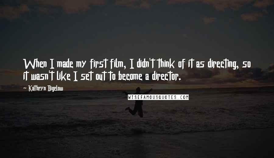 Kathryn Bigelow Quotes: When I made my first film, I didn't think of it as directing, so it wasn't like I set out to become a director.