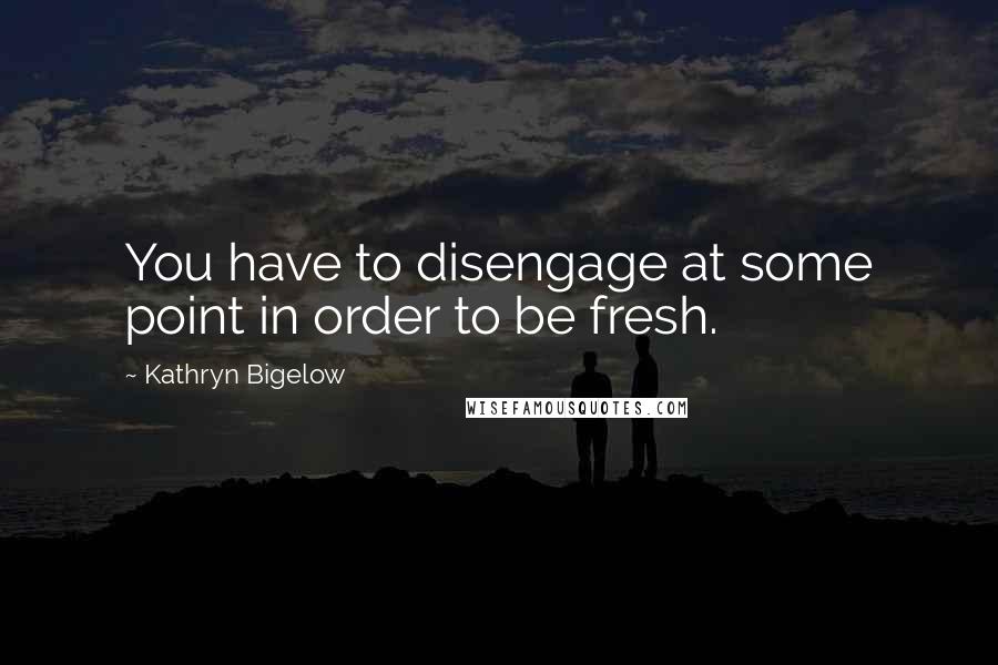 Kathryn Bigelow Quotes: You have to disengage at some point in order to be fresh.