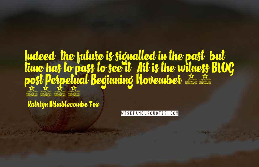 Kathryn Brimblecombe-Fox Quotes: Indeed, the future is signalled in the past, but time has to pass to see it. Art is the witness.BLOG post-Perpetual Beginning-November 14 2011