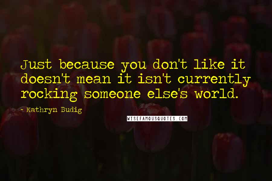 Kathryn Budig Quotes: Just because you don't like it doesn't mean it isn't currently rocking someone else's world.