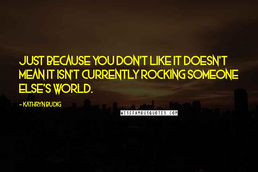 Kathryn Budig Quotes: Just because you don't like it doesn't mean it isn't currently rocking someone else's world.