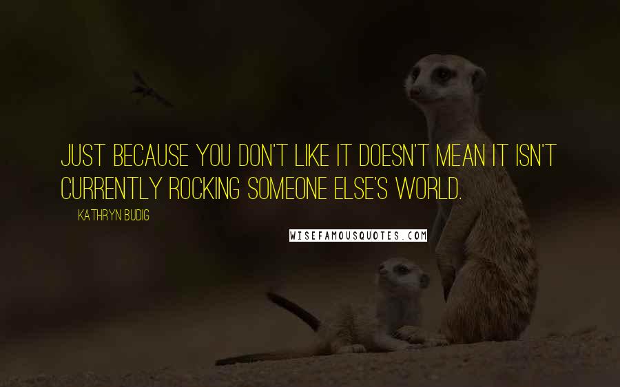 Kathryn Budig Quotes: Just because you don't like it doesn't mean it isn't currently rocking someone else's world.