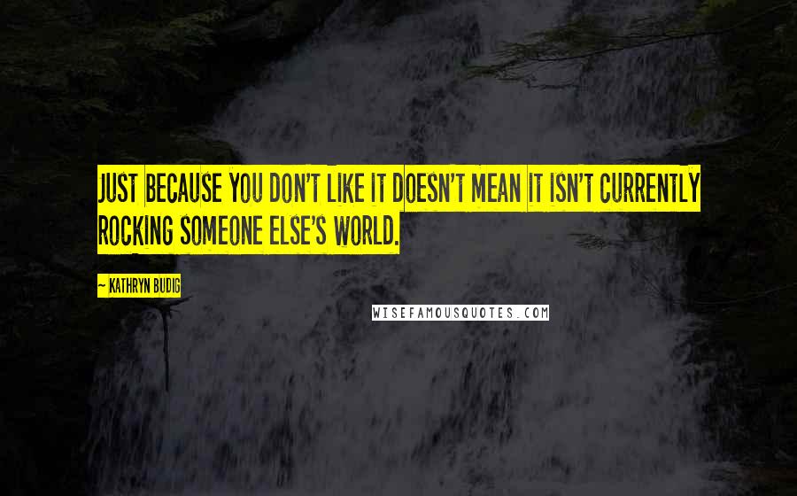 Kathryn Budig Quotes: Just because you don't like it doesn't mean it isn't currently rocking someone else's world.