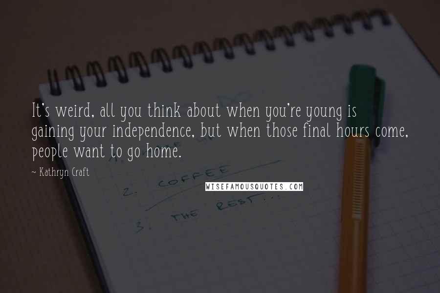 Kathryn Craft Quotes: It's weird, all you think about when you're young is gaining your independence, but when those final hours come, people want to go home.