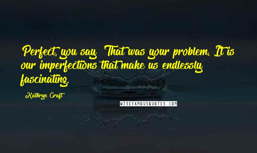 Kathryn Craft Quotes: Perfect, you say? That was your problem. It is our imperfections that make us endlessly fascinating.