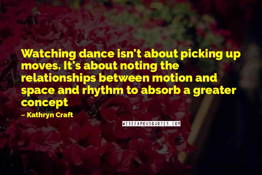 Kathryn Craft Quotes: Watching dance isn't about picking up moves. It's about noting the relationships between motion and space and rhythm to absorb a greater concept