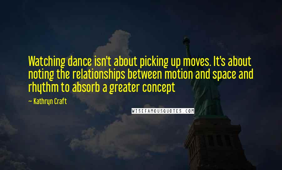 Kathryn Craft Quotes: Watching dance isn't about picking up moves. It's about noting the relationships between motion and space and rhythm to absorb a greater concept