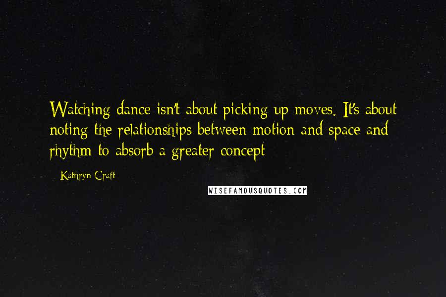 Kathryn Craft Quotes: Watching dance isn't about picking up moves. It's about noting the relationships between motion and space and rhythm to absorb a greater concept