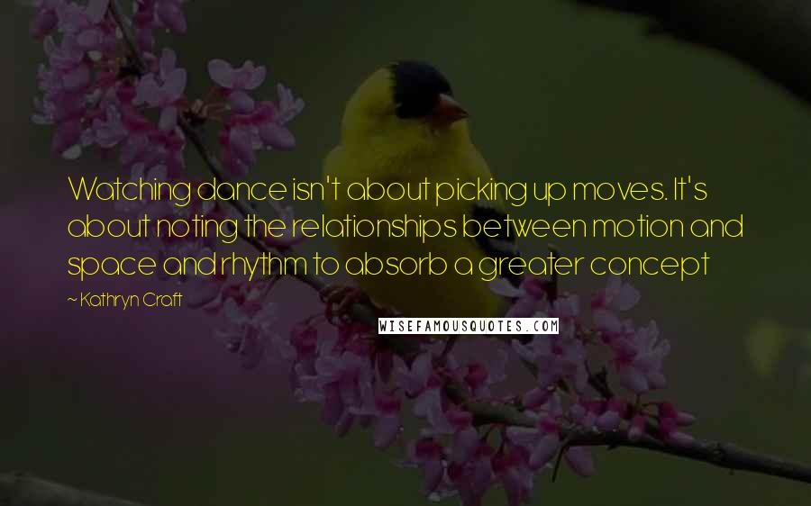 Kathryn Craft Quotes: Watching dance isn't about picking up moves. It's about noting the relationships between motion and space and rhythm to absorb a greater concept