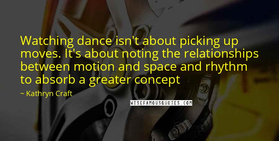 Kathryn Craft Quotes: Watching dance isn't about picking up moves. It's about noting the relationships between motion and space and rhythm to absorb a greater concept
