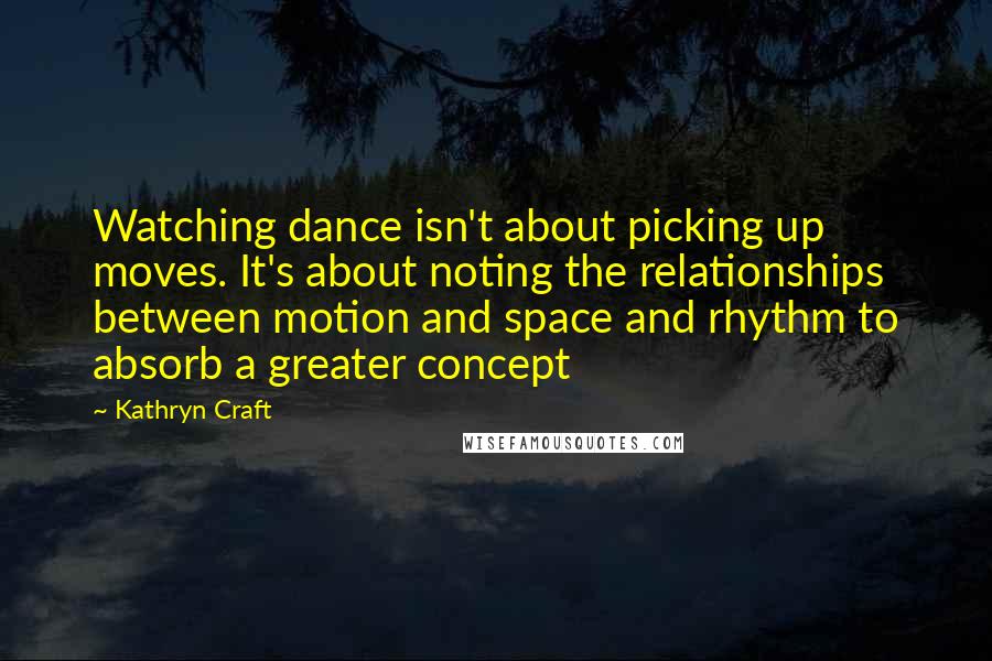 Kathryn Craft Quotes: Watching dance isn't about picking up moves. It's about noting the relationships between motion and space and rhythm to absorb a greater concept