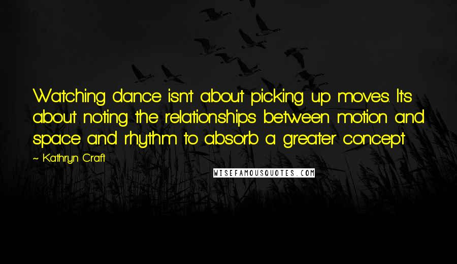 Kathryn Craft Quotes: Watching dance isn't about picking up moves. It's about noting the relationships between motion and space and rhythm to absorb a greater concept