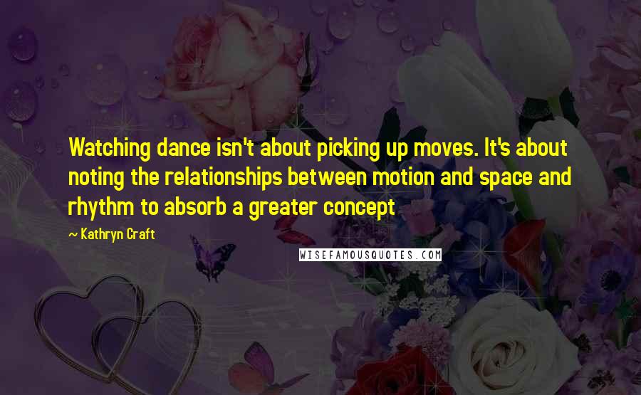 Kathryn Craft Quotes: Watching dance isn't about picking up moves. It's about noting the relationships between motion and space and rhythm to absorb a greater concept