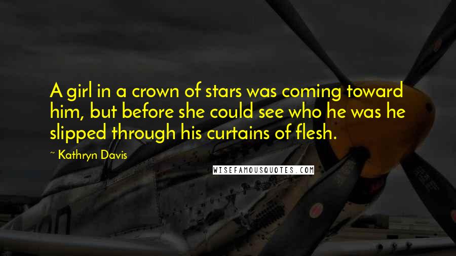 Kathryn Davis Quotes: A girl in a crown of stars was coming toward him, but before she could see who he was he slipped through his curtains of flesh.