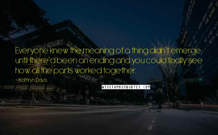 Kathryn Davis Quotes: Everyone knew the meaning of a thing didn't emerge until there'd been an ending and you could finally see how all the parts worked together.